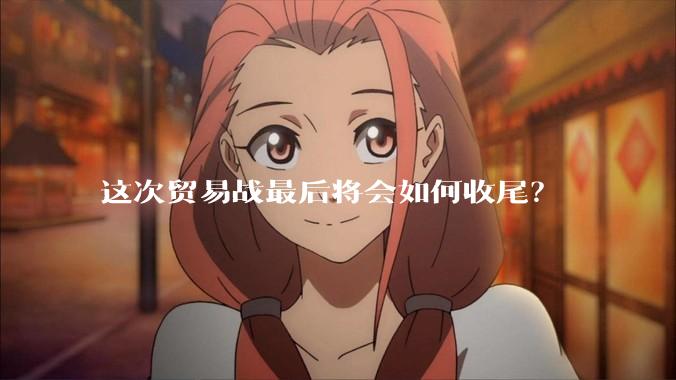 这次贸易战最后将会如何收尾？